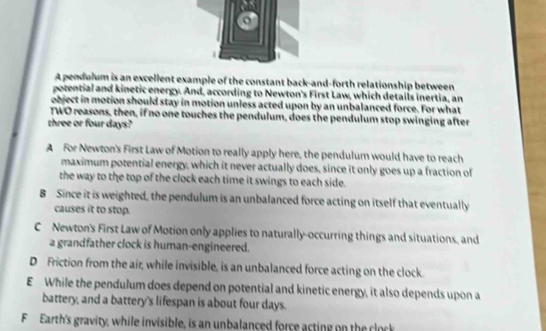 a pendulum is an excellent example of the constant back - and - forth relationship between potential and kinetic energy. and, according to newtons first law, which details inertia, an object in motion should stay in motion unless acted upon by an unbalanced force. for what two reasons, then, if no one touches the pendulum, does the pendulum stop swinging after three or four days?\na for newtons first law of motion to really apply here, the pendulum would have to reach maximum potential energy, which it never actually does, since it only goes up a fraction of the way to the top of the clock each time it swings to each side.\nb since it is weighted, the pendulum is an unbalanced force acting on itself that eventually causes it to stop.\nc newtons first law of motion only applies to naturally - occurring things and situations, and a grandfather clock is human - engineered.\nd friction from the air, while invisible, is an unbalanced force acting on the clock.\ne while the pendulum does depend on potential and kinetic energy, it also depends upon a battery, and a batterys lifespan is about four days.\nf earths gravity, while invisible, is an unbalanced force acting on the clock.