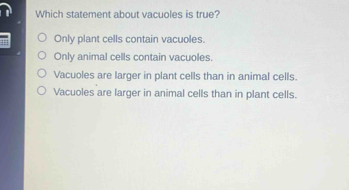 which statement about vacuoles is true?\nonly plant cells contain vacuoles.\nonly animal cells contain vacuoles.\nvacuoles are larger in plant cells than in animal cells.\nvacuoles are larger in animal cells than in plant cells.