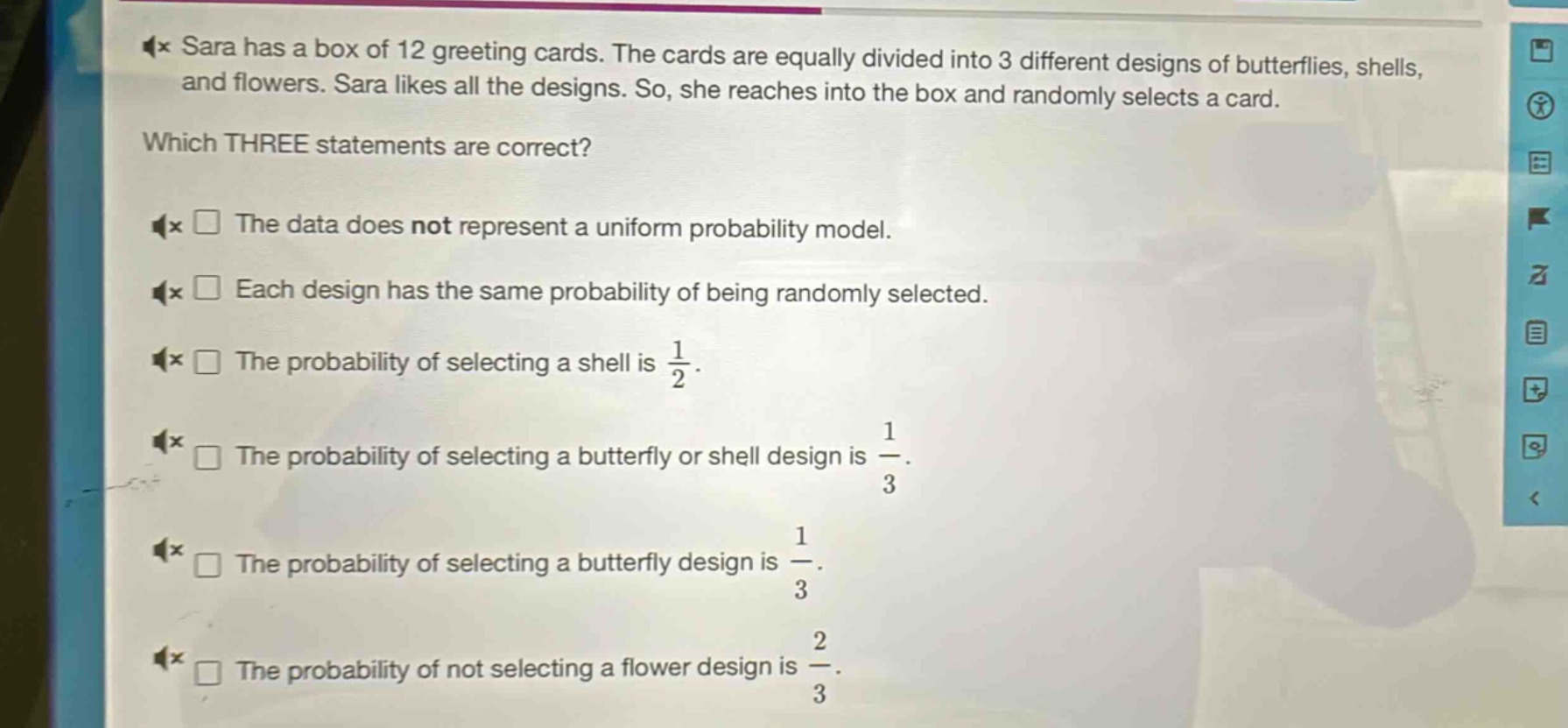 sara has a box of 12 greeting cards. the cards are equally divided into 3 different designs of butterflies, shells, and flowers. sara likes all the designs. so, she reaches into the box and randomly selects a card. which three statements are correct? the data does not represent a uniform probability model. each design has the same probability of being randomly selected. the probability of selecting a shell is $\frac{1}{2}$. the probability of selecting a butterfly or shell design is $\frac{1}{3}$. the probability of selecting a butterfly design is $\frac{1}{3}$. the probability of not selecting a flower design is $\frac{2}{3}$.