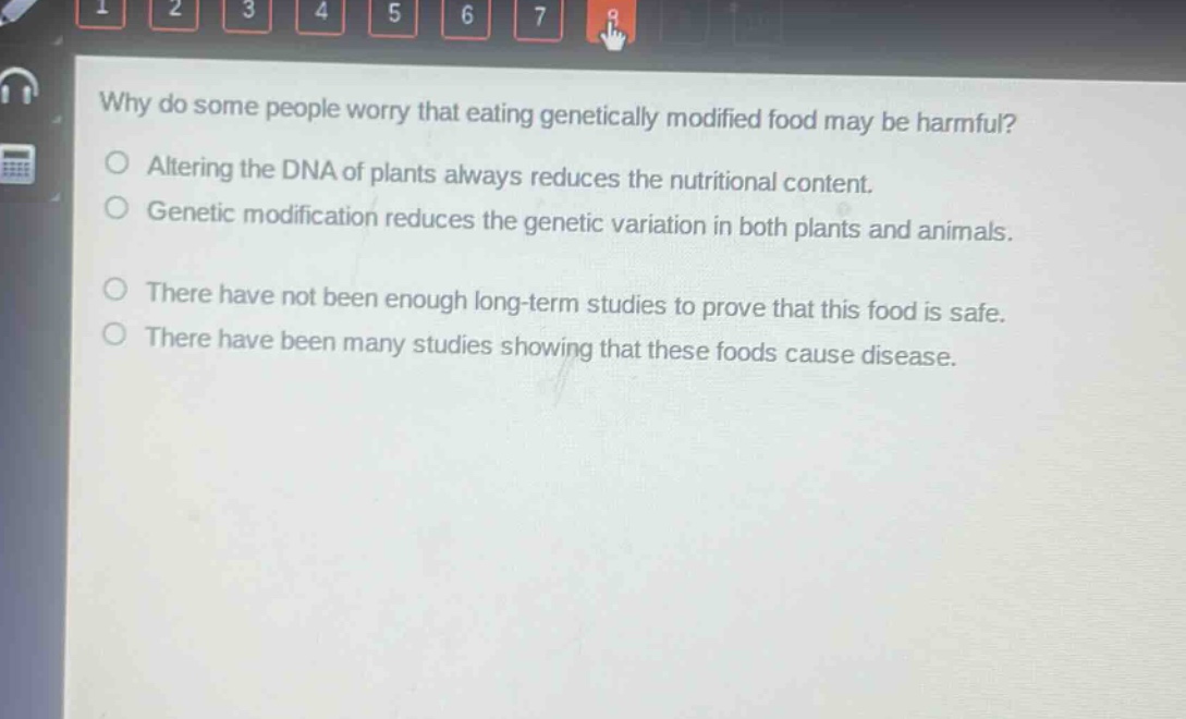 why do some people worry that eating genetically modified food may be harmful?\naltering the dna of plants always reduces the nutritional content.\ngenetic modification reduces the genetic variation in both plants and animals.\nthere have not been enough long - term studies to prove that this food is safe.\nthere have been many studies showing that these foods cause disease.