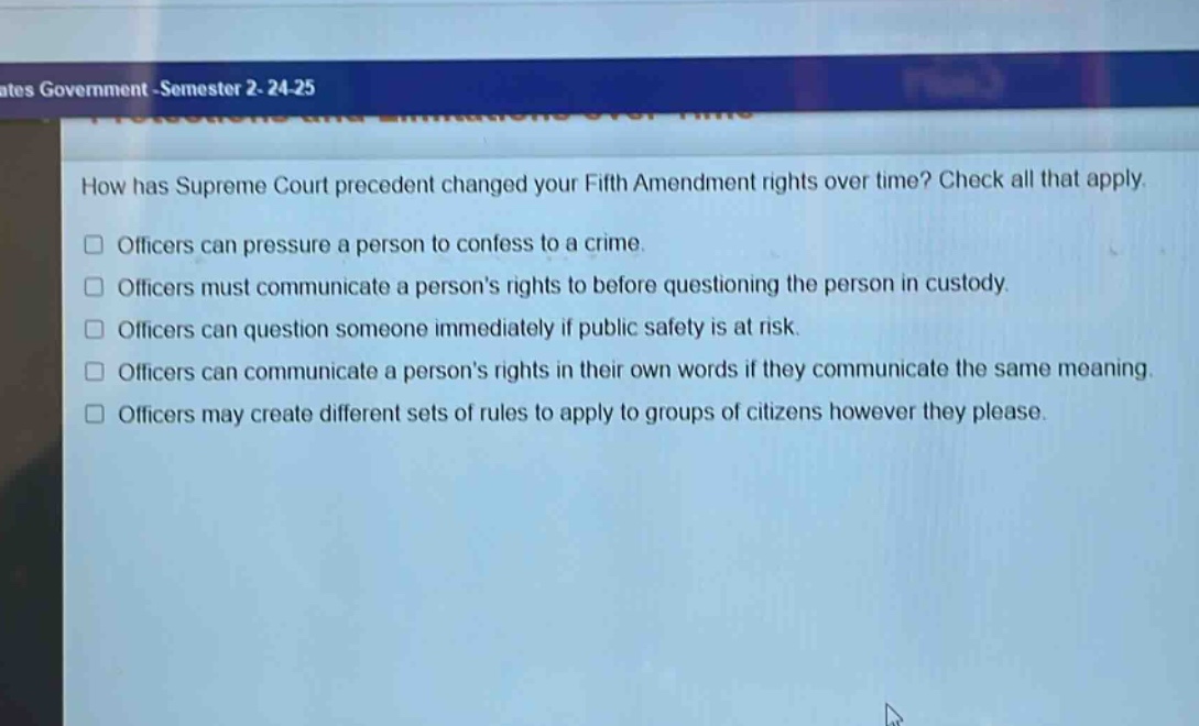how has supreme court precedent changed your fifth amendment rights over time? check all that apply.\nofficers can pressure a person to confess to a crime.\nofficers must communicate a persons rights to before questioning the person in custody.\nofficers can question someone immediately if public safety is at risk.\nofficers can communicate a persons rights in their own words if they communicate the same meaning.\nofficers may create different sets of rules to apply to groups of citizens however they please.