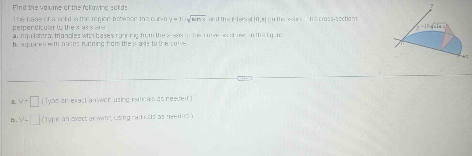 find the volume of the following solids. the base of a solid is the region between the curve y = 10\\sqrt{\\sin x} and the interval 0,\\pi on the x - axis. the cross - sections perpendicular to the x - axis are a. equilateral triangles with bases running from the x - axis to the curve as shown in the figure. b. squares with bases running from the x - axis to the curve. a. v = (type an exact answer, using radicals as needed.) b. v = (type an exact answer, using radicals as needed.)