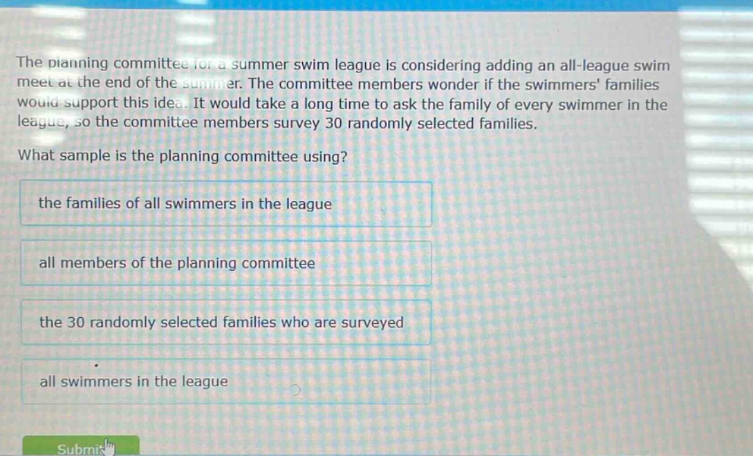 the planning committee for a summer swim league is considering adding an all - league swim meet at the end of the summer. the committee members wonder if the swimmers families would support this idea. it would take a long time to ask the family of every swimmer in the league, so the committee members survey 30 randomly selected families. what sample is the planning committee using? the families of all swimmers in the league all members of the planning committee the 30 randomly selected families who are surveyed all swimmers in the league