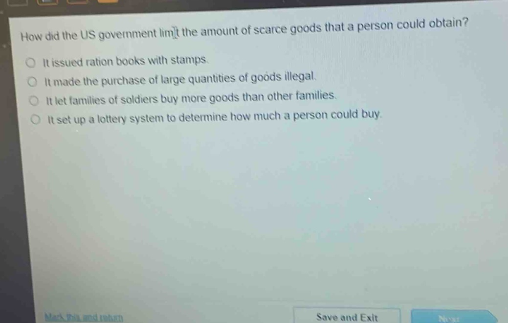 how did the us government limit the amount of scarce goods that a person could obtain?\nit issued ration books with stamps.\nit made the purchase of large quantities of goods illegal.\nit let families of soldiers buy more goods than other families.\nit set up a lottery system to determine how much a person could buy.