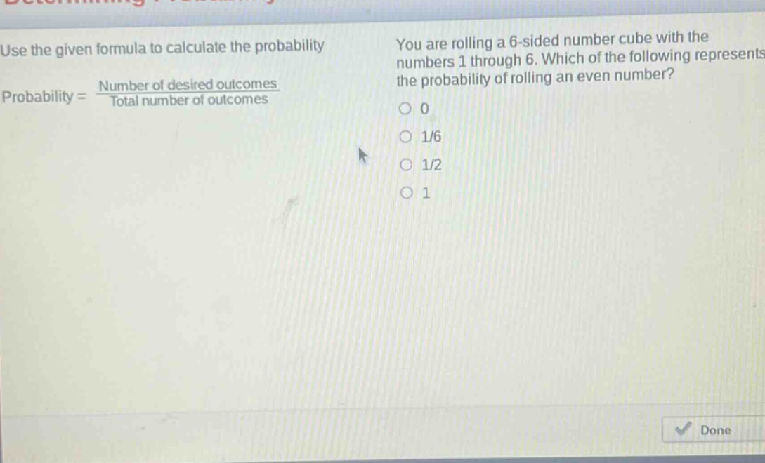 use the given formula to calculate the probability. probability = \\frac{number of desired outcomes}{total number of outcomes}. you are rolling a 6 - sided number cube with the numbers 1 through 6. which of the following represents the probability of rolling an even number? 0 1/6 1/2 1