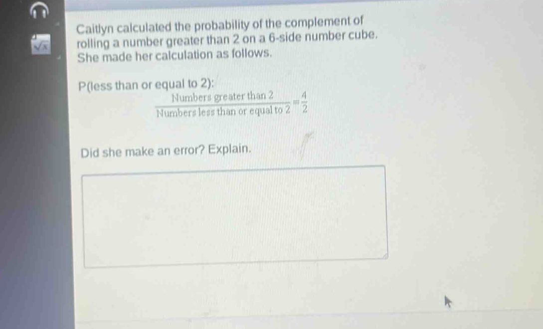 caitlyn calculated the probability of the complement of rolling a number greater than 2 on a 6 - side number cube. she made her calculation as follows. p(less than or equal to 2): $\frac{numbers greater than 2}{numbers less than or equal to 2}=\frac{4}{2}$ did she make an error? explain.