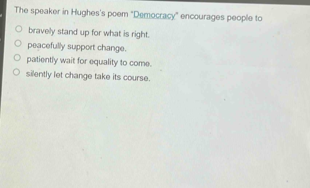 the speaker in hughess poem \democracy\ encourages people to\nbravely stand up for what is right.\npeacefully support change.\npatiently wait for equality to come.\nsilently let change take its course.