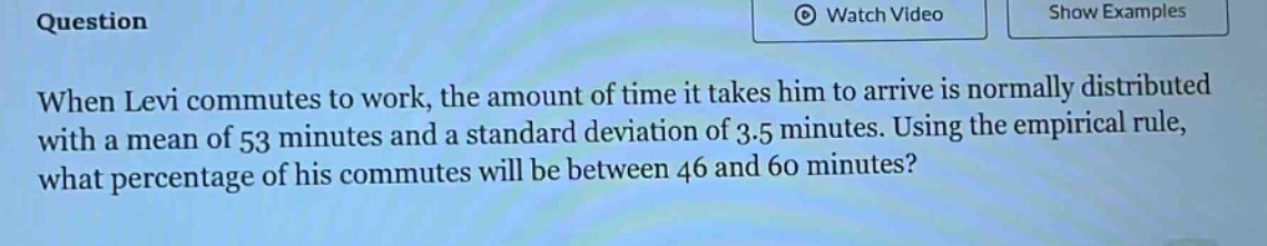 when levi commutes to work, the amount of time it takes him to arrive is normally distributed with a mean of 53 minutes and a standard deviation of 3.5 minutes. using the empirical rule, what percentage of his commutes will be between 46 and 60 minutes?