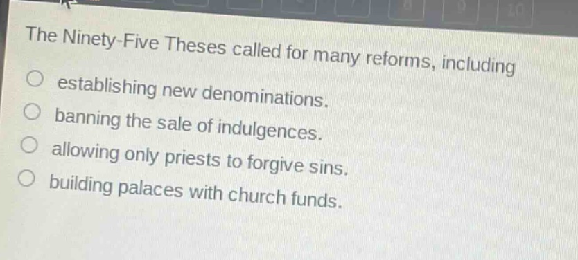 the ninety - five theses called for many reforms, including\n○ establishing new denominations.\n○ banning the sale of indulgences.\n○ allowing only priests to forgive sins.\n○ building palaces with church funds.