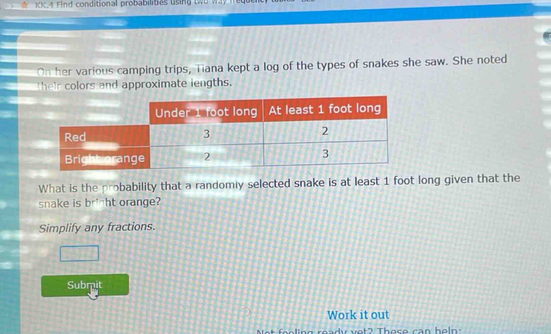 on her various camping trips, tiana kept a log of the types of snakes she saw. she noted their colors and approximate lengths.\n| |under 1 foot long|at least 1 foot long|\n|--|--|--|\n|red|3|2|\n|bright orange|2|3|\nwhat is the probability that a randomly selected snake is at least 1 foot long given that the snake is bright orange?\nsimplify any fractions.