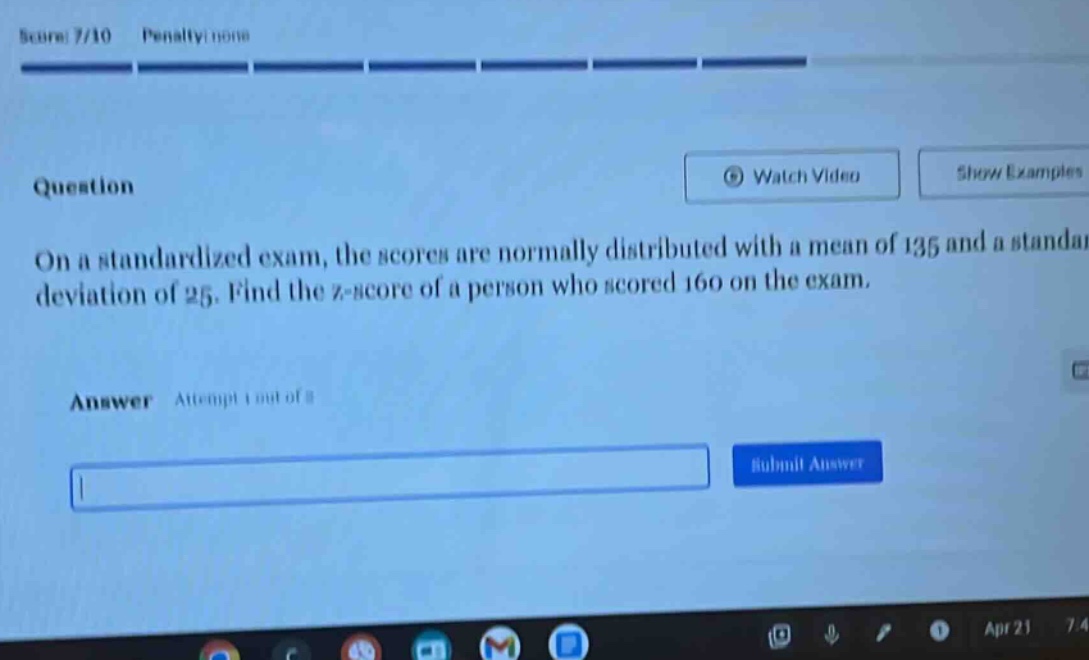 on a standardized exam, the scores are normally distributed with a mean of 135 and a standard deviation of 25. find the z - score of a person who scored 160 on the exam.