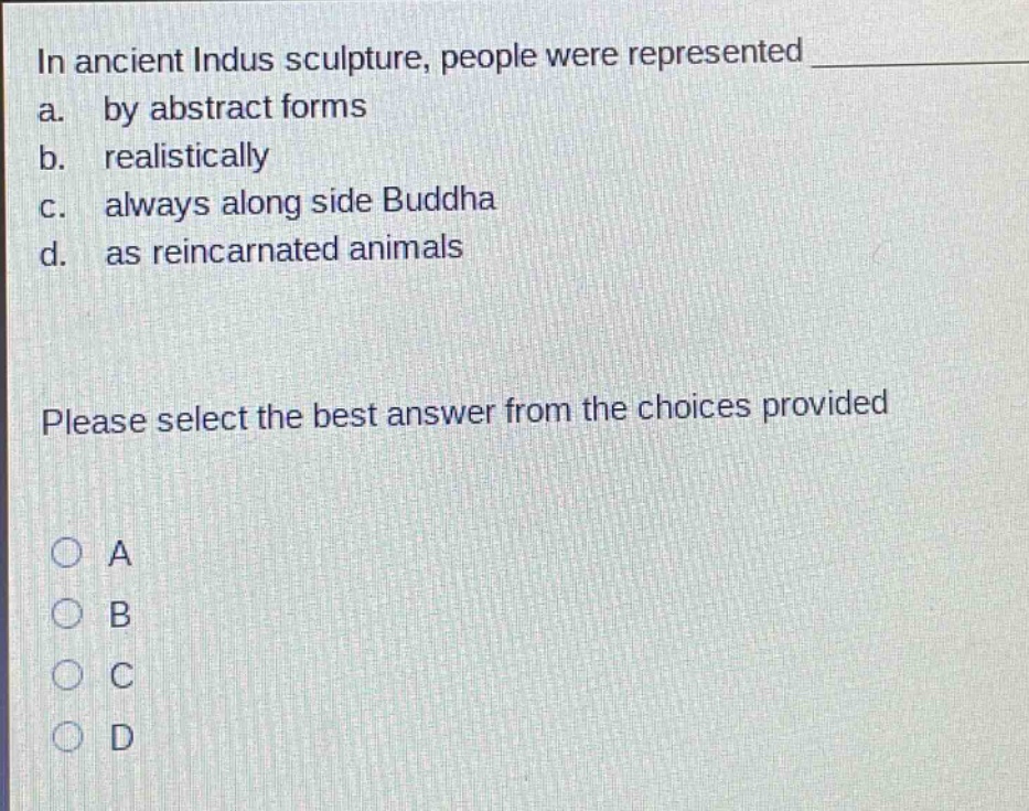 in ancient indus sculpture, people were represented \na. by abstract forms\nb. realistically\nc. always along side buddha\nd. as reincarnated animals\nplease select the best answer from the choices provided\na\nb\nc\nd