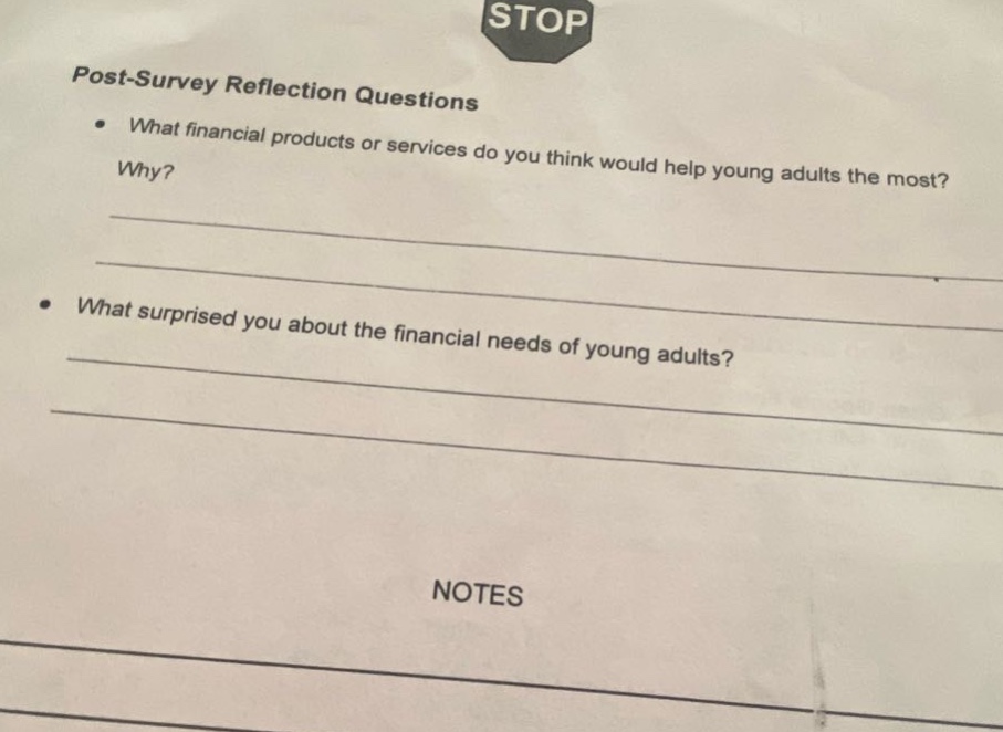 post - survey reflection questions\n• what financial products or services do you think would help young adults the most? why?\n\n• what surprised you about the financial needs of young adults?\n\nnotes