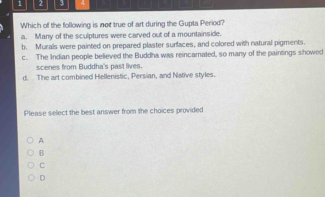 which of the following is not true of art during the gupta period?\na. many of the sculptures were carved out of a mountainside.\nb. murals were painted on prepared plaster surfaces, and colored with natural pigments.\nc. the indian people believed the buddha was reincarnated, so many of the paintings showed scenes from buddhas past lives.\nd. the art combined hellenistic, persian, and native styles.\nplease select the best answer from the choices provided\na\nb\nc\nd