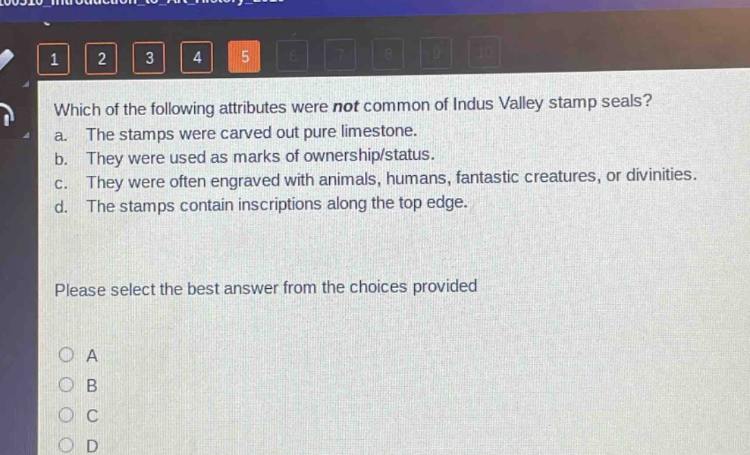 which of the following attributes were not common of indus valley stamp seals?\na. the stamps were carved out pure limestone.\nb. they were used as marks of ownership/status.\nc. they were often engraved with animals, humans, fantastic creatures, or divinities.\nd. the stamps contain inscriptions along the top edge.\nplease select the best answer from the choices provided\na\nb\nc\nd