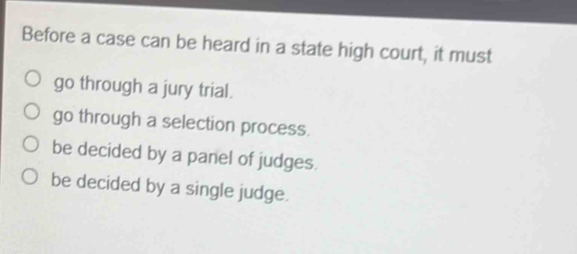before a case can be heard in a state high court, it must\n○ go through a jury trial.\n○ go through a selection process.\n○ be decided by a panel of judges.\n○ be decided by a single judge.