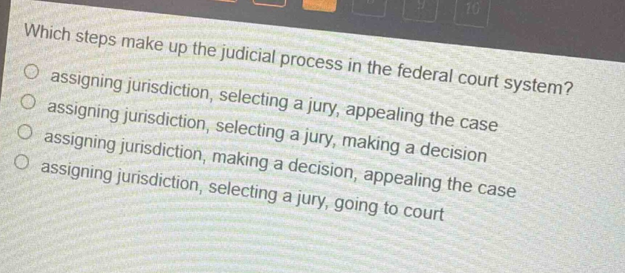 which steps make up the judicial process in the federal court system?\nassigning jurisdiction, selecting a jury, appealing the case\nassigning jurisdiction, selecting a jury, making a decision\nassigning jurisdiction, making a decision, appealing the case\nassigning jurisdiction, selecting a jury, going to court