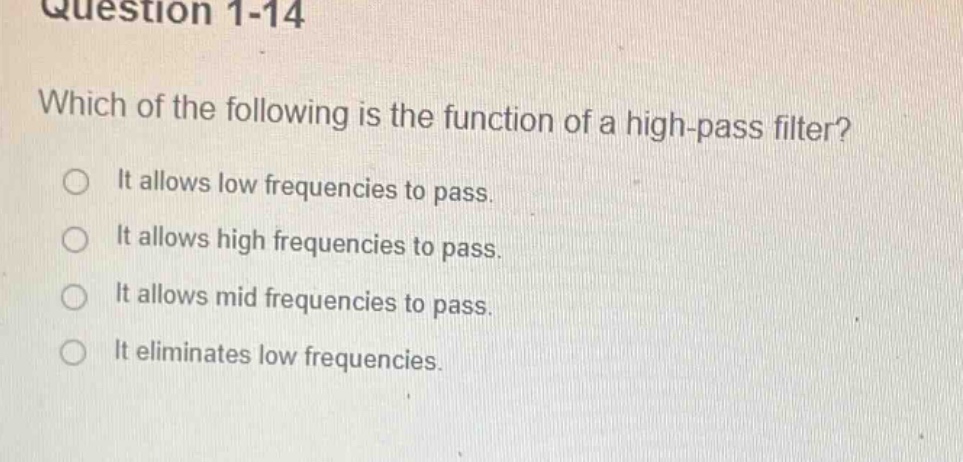 question 1-14\nwhich of the following is the function of a high - pass filter?\nit allows low frequencies to pass.\nit allows high frequencies to pass.\nit allows mid frequencies to pass.\nit eliminates low frequencies.