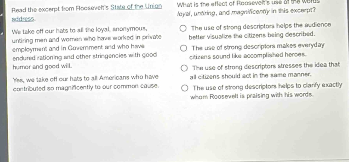 read the excerpt from roosevelts state of the union address. we take off our hats to all the loyal, anonymous, untiring men and women who have worked in private employment and in government and who have endured rationing and other stringencies with good humor and good will. yes, we take off our hats to all americans who have contributed so magnificently to our common cause. what is the effect of roosevelts use of the words loyal, untiring, and magnificently in this excerpt? the use of strong descriptors helps the audience better visualize the citizens being described. the use of strong descriptors makes everyday citizens sound like accomplished heroes. the use of strong descriptors stresses the idea that all citizens should act in the same manner. the use of strong descriptors helps to clarify exactly whom roosevelt is praising with his words.