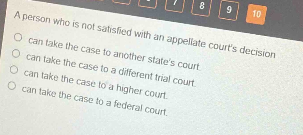 a person who is not satisfied with an appellate courts decision\ncan take the case to another states court.\ncan take the case to a different trial court.\ncan take the case to a higher court.\ncan take the case to a federal court.