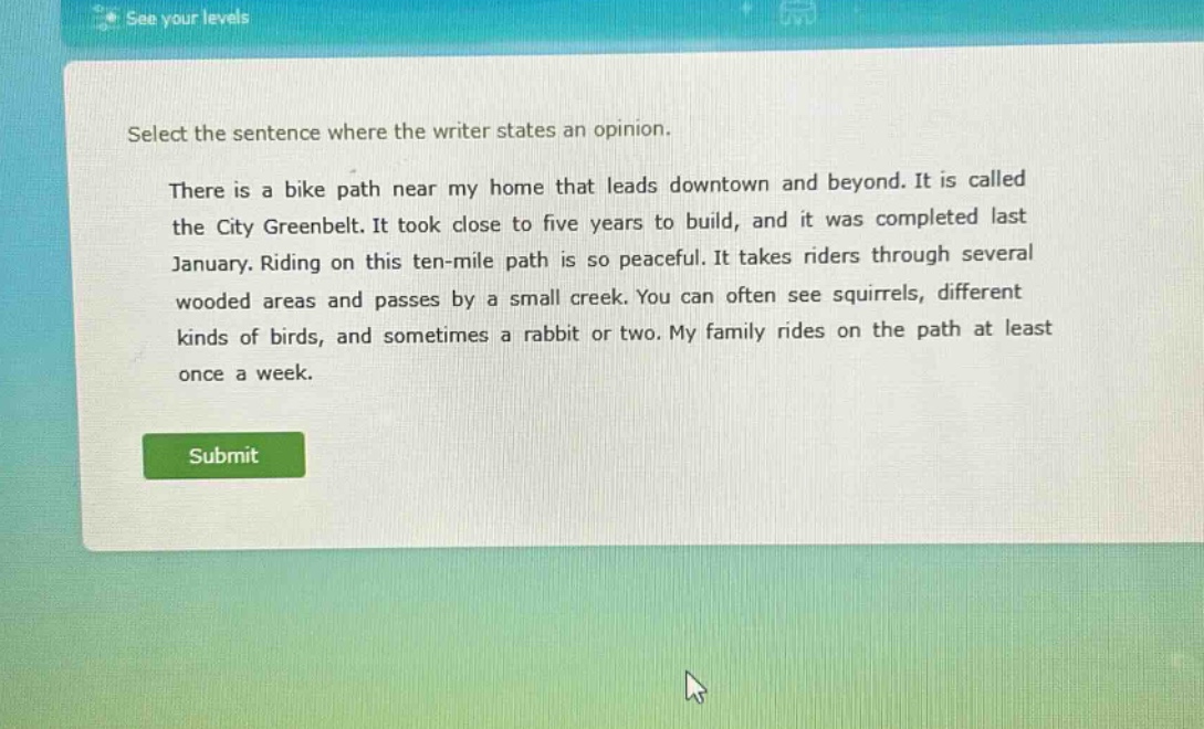 select the sentence where the writer states an opinion.\nthere is a bike path near my home that leads downtown and beyond. it is called the city greenbelt. it took close to five years to build, and it was completed last january. riding on this ten - mile path is so peaceful. it takes riders through several wooded areas and passes by a small creek. you can often see squirrels, different kinds of birds, and sometimes a rabbit or two. my family rides on the path at least once a week.