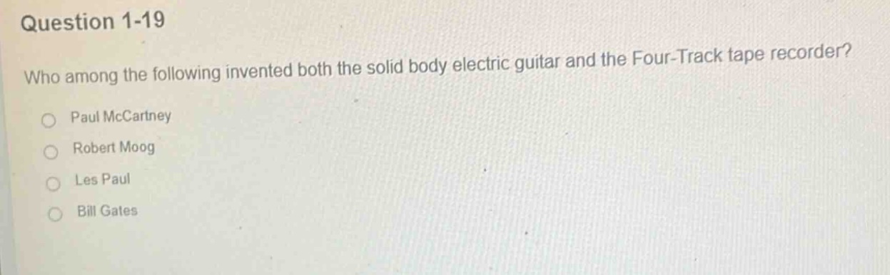 question 1-19\nwho among the following invented both the solid body electric guitar and the four - track tape recorder?\npaul mccartney\nrobert moog\nles paul\nbill gates