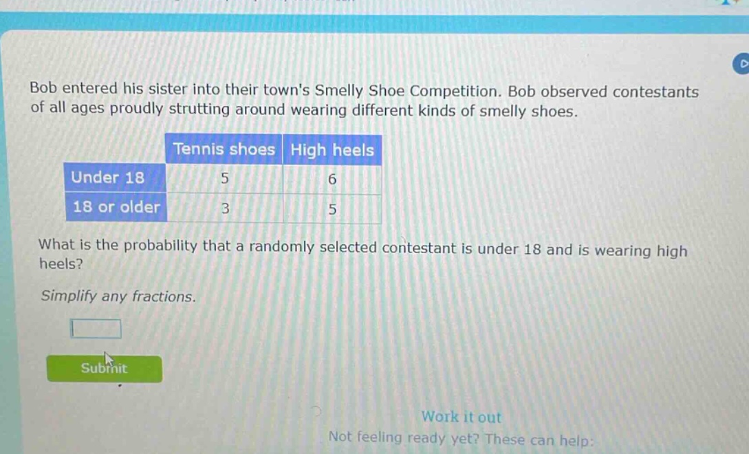 bob entered his sister into their towns smelly shoe competition. bob observed contestants of all ages proudly strutting around wearing different kinds of smelly shoes.\n| |tennis shoes|high heels|\n|--|--|--|\n|under 18|5|6|\n|18 or older|3|5|\nwhat is the probability that a randomly selected contestant is under 18 and is wearing high heels?\nsimplify any fractions.