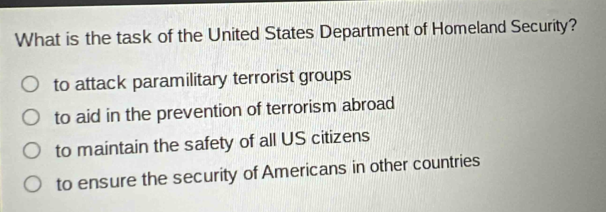 what is the task of the united states department of homeland security?\n○ to attack paramilitary terrorist groups\n○ to aid in the prevention of terrorism abroad\n○ to maintain the safety of all us citizens\n○ to ensure the security of americans in other countries