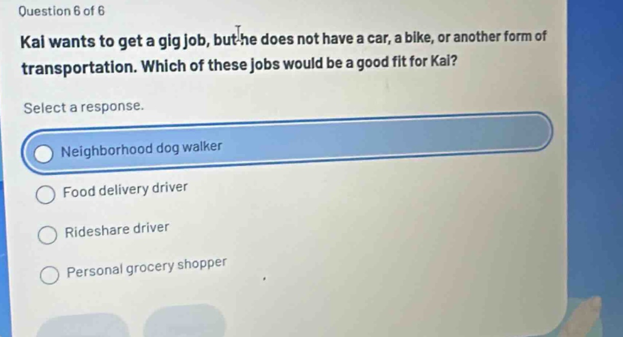 question 6 of 6\nkai wants to get a gig job, but he does not have a car, a bike, or another form of transportation. which of these jobs would be a good fit for kai?\nselect a response.\nneighborhood dog walker\nfood delivery driver\nrideshare driver\npersonal grocery shopper