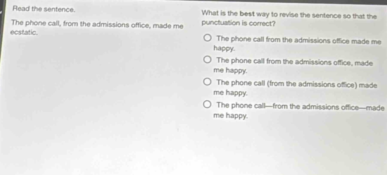 read the sentence. the phone call, from the admissions office, made me ecstatic. what is the best way to revise the sentence so that the punctuation is correct? the phone call from the admissions office made me happy. the phone call from the admissions office, made me happy. the phone call (from the admissions office) made me happy. the phone call—from the admissions office—made me happy.