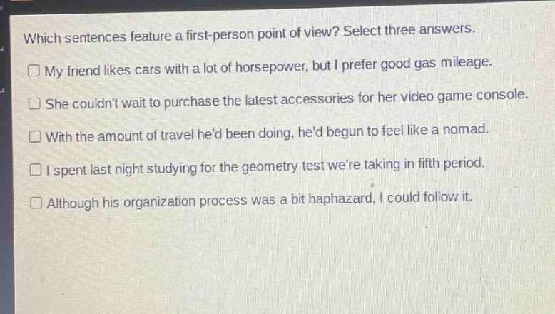 which sentences feature a first - person point of view? select three answers.\n□ my friend likes cars with a lot of horsepower, but i prefer good gas mileage.\n□ she couldnt wait to purchase the latest accessories for her video game console.\n□ with the amount of travel hed been doing, hed begun to feel like a nomad.\n□ i spent last night studying for the geometry test were taking in fifth period.\n□ although his organization process was a bit haphazard, i could follow it.
