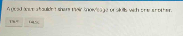 a good team shouldnt share their knowledge or skills with one another. true false