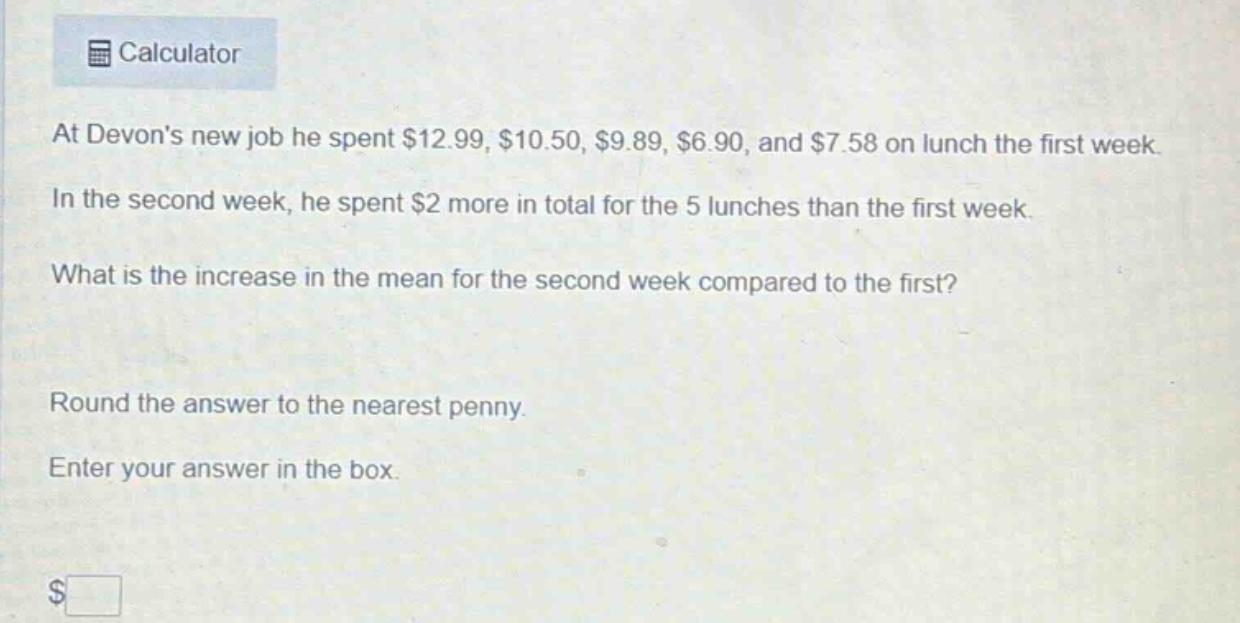 at devons new job he spent $12.99, $10.50, $9.89, $6.90, and $7.58 on lunch the first week. in the second week, he spent $2 more in total for the 5 lunches than the first week. what is the increase in the mean for the second week compared to the first? round the answer to the nearest penny. enter your answer in the box. $