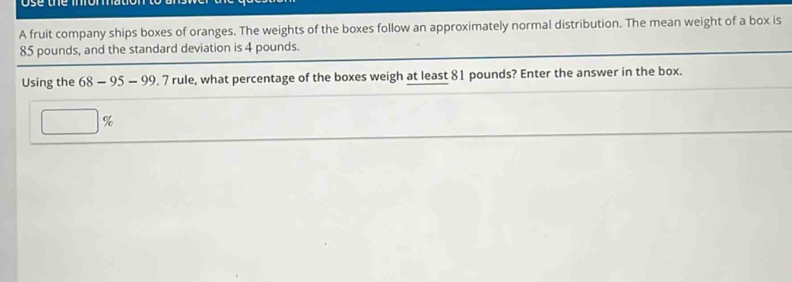 a fruit company ships boxes of oranges. the weights of the boxes follow an approximately normal distribution. the mean weight of a box is 85 pounds, and the standard deviation is 4 pounds. using the 68 - 95 - 99.7 rule, what percentage of the boxes weigh at least 81 pounds? enter the answer in the box.