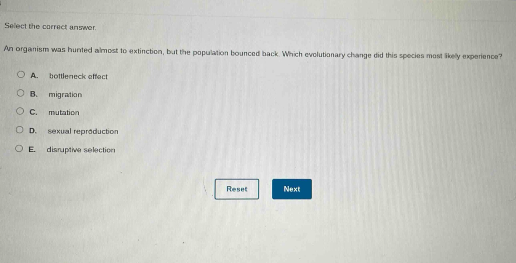 select the correct answer.\nan organism was hunted almost to extinction, but the population bounced back. which evolutionary change did this species most likely experience?\na. bottleneck effect\nb. migration\nc. mutation\nd. sexual reproduction\ne. disruptive selection
