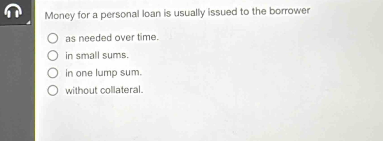 money for a personal loan is usually issued to the borrower\nas needed over time.\nin small sums.\nin one lump sum.\nwithout collateral.