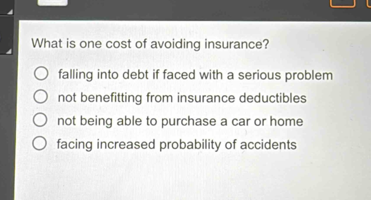 what is one cost of avoiding insurance?\nfalling into debt if faced with a serious problem\nnot benefitting from insurance deductibles\nnot being able to purchase a car or home\nfacing increased probability of accidents