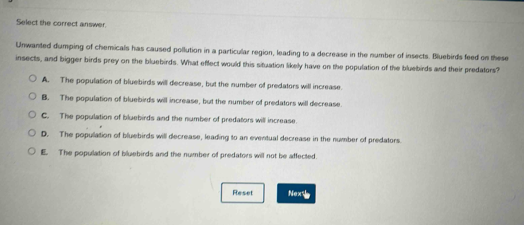 select the correct answer.\nunwanted dumping of chemicals has caused pollution in a particular region, leading to a decrease in the number of insects. bluebirds feed on these insects, and bigger birds prey on the bluebirds. what effect would this situation likely have on the population of the bluebirds and their predators?\na. the population of bluebirds will decrease, but the number of predators will increase.\nb. the population of bluebirds will increase, but the number of predators will decrease.\nc. the population of bluebirds and the number of predators will increase.\nd. the population of bluebirds will decrease, leading to an eventual decrease in the number of predators.\ne. the population of bluebirds and the number of predators will not be affected.