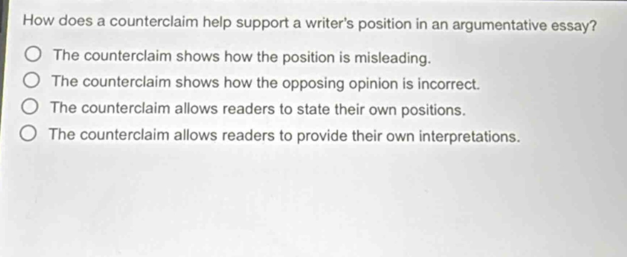 how does a counterclaim help support a writers position in an argumentative essay?\nthe counterclaim shows how the position is misleading.\nthe counterclaim shows how the opposing opinion is incorrect.\nthe counterclaim allows readers to state their own positions.\nthe counterclaim allows readers to provide their own interpretations.
