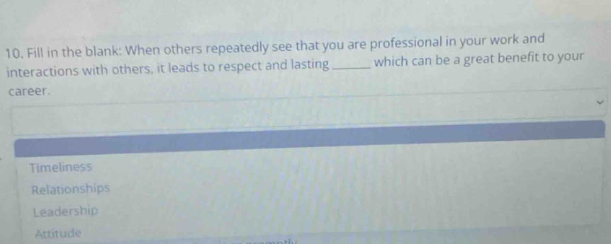 10. fill in the blank: when others repeatedly see that you are professional in your work and interactions with others, it leads to respect and lasting ______ which can be a great benefit to your career.\ntimeliness\nrelationships\nleadership\nattitude