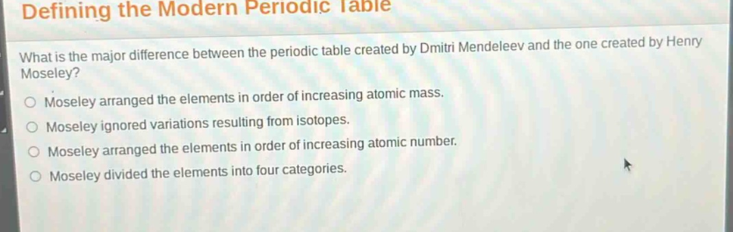 defining the modern periodic table\nwhat is the major difference between the periodic table created by dmitri mendeleev and the one created by henry moseley?\nmoseley arranged the elements in order of increasing atomic mass.\nmoseley ignored variations resulting from isotopes.\nmoseley arranged the elements in order of increasing atomic number.\nmoseley divided the elements into four categories.