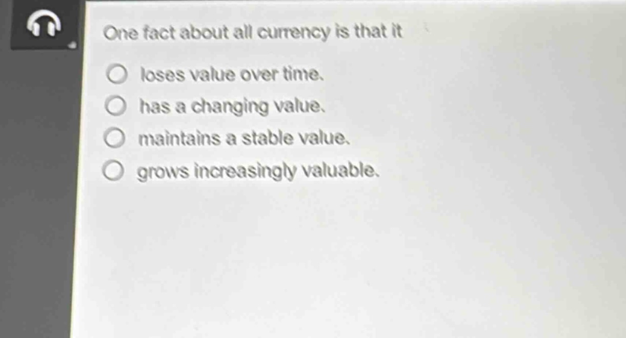 one fact about all currency is that it\nloses value over time.\nhas a changing value.\nmaintains a stable value.\ngrows increasingly valuable.