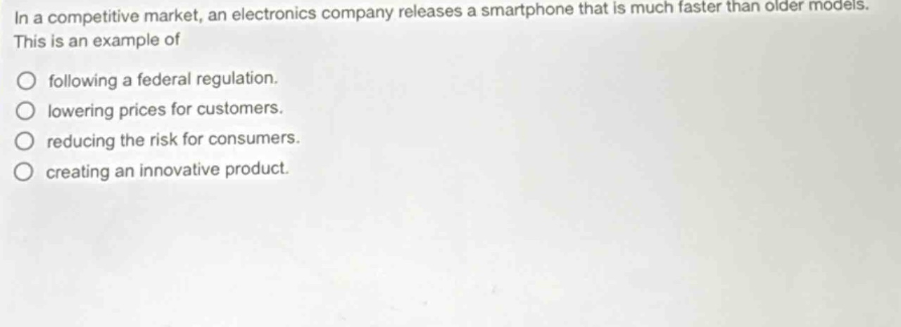 in a competitive market, an electronics company releases a smartphone that is much faster than older models. this is an example of\n○ following a federal regulation.\n○ lowering prices for customers.\n○ reducing the risk for consumers.\n○ creating an innovative product.