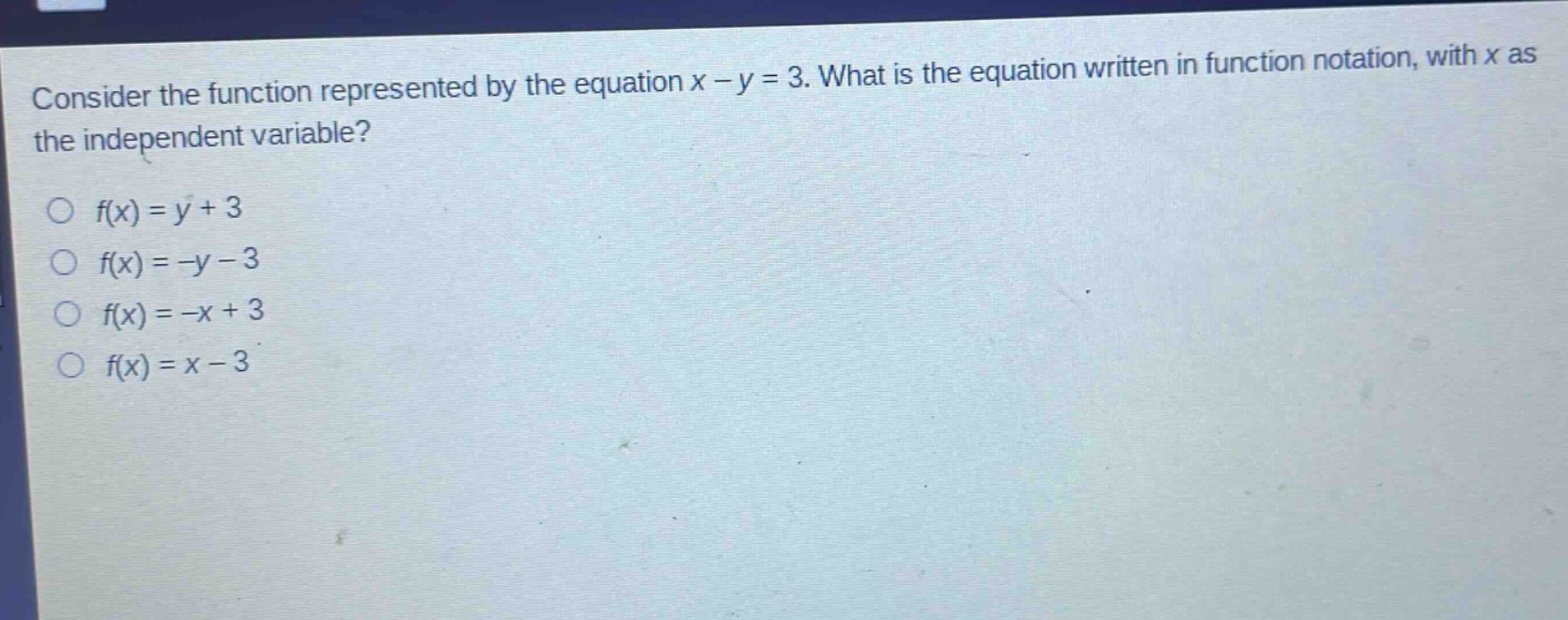 consider the function represented by the equation x - y = 3. what is the equation written in function notation, with x as the independent variable?\n○ f(x)=y + 3\n○ f(x)=-y - 3\n○ f(x)=-x + 3\n○ f(x)=x - 3