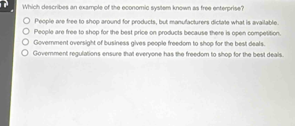 which describes an example of the economic system known as free enterprise?\npeople are free to shop around for products, but manufacturers dictate what is available.\npeople are free to shop for the best price on products because there is open competition.\ngovernment oversight of business gives people freedom to shop for the best deals.\ngovernment regulations ensure that everyone has the freedom to shop for the best deals.