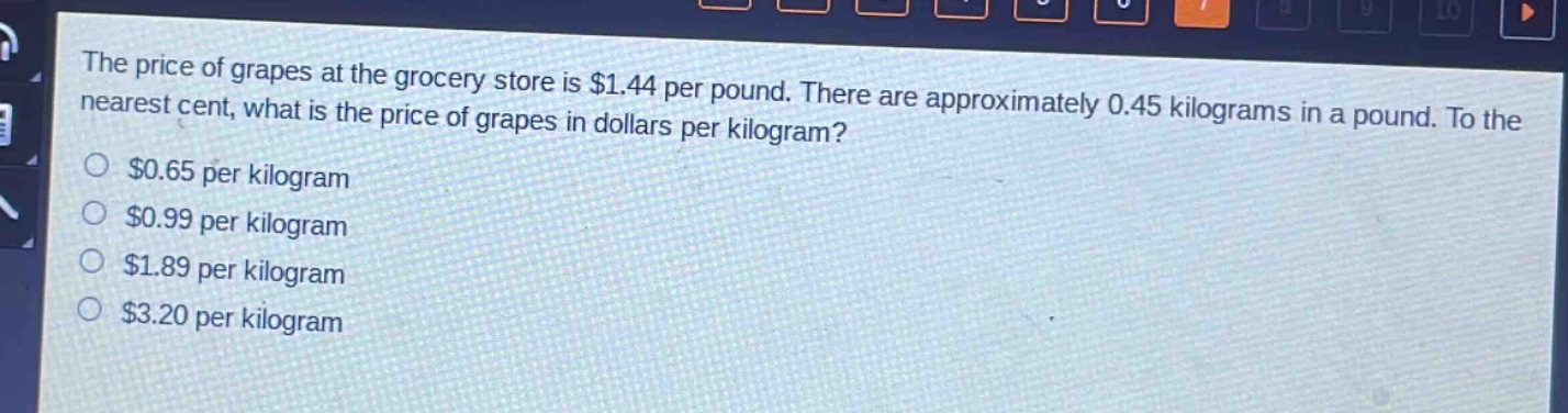 the price of grapes at the grocery store is $1.44 per pound. there are approximately 0.45 kilograms in a pound. to the nearest cent, what is the price of grapes in dollars per kilogram?\n$0.65 per kilogram\n$0.99 per kilogram\n$1.89 per kilogram\n$3.20 per kilogram
