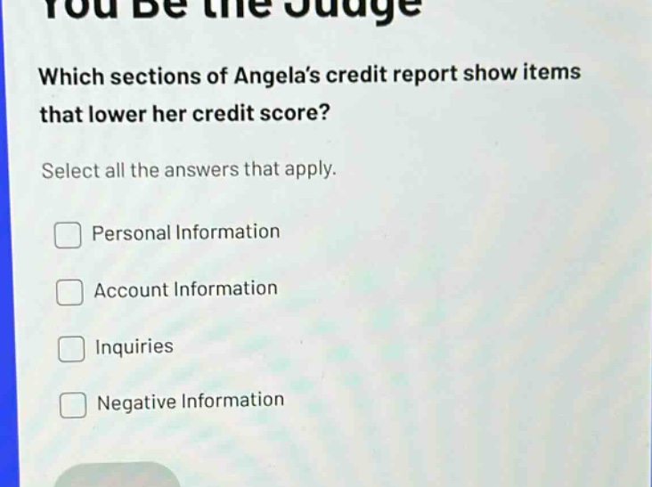 you be the judge\nwhich sections of angelas credit report show items that lower her credit score?\nselect all the answers that apply.\npersonal information\naccount information\ninquiries\nnegative information