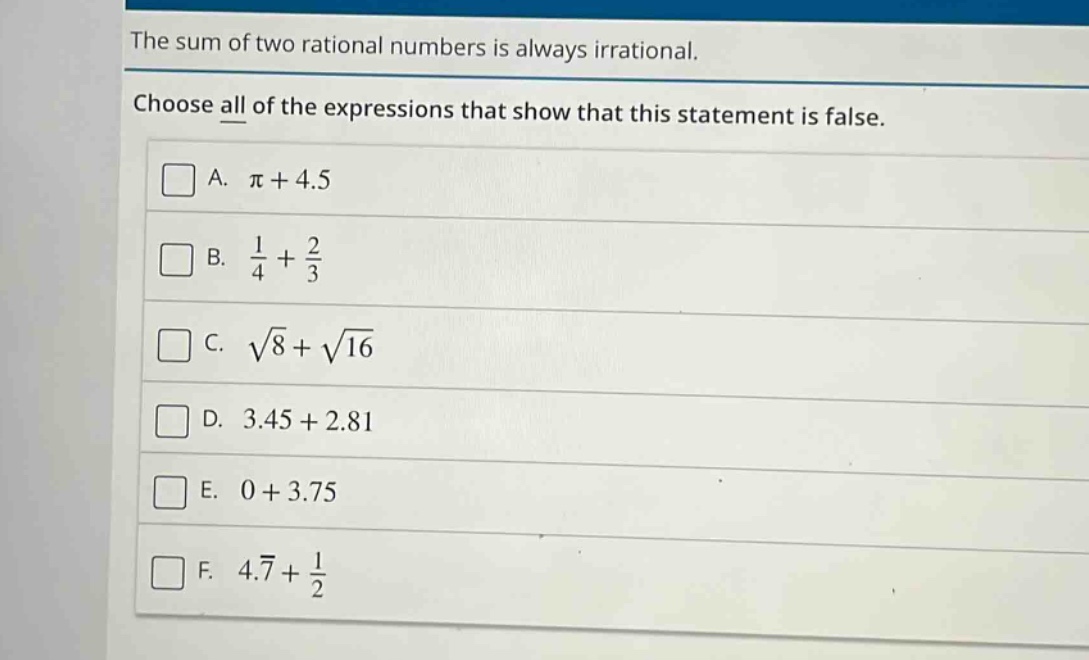 the sum of two rational numbers is always irrational. choose all of the expressions that show that this statement is false. a. $pi + 4.5$ b. $\frac{1}{4}+\frac{2}{3}$ c. $sqrt{8}+sqrt{16}$ d. $3.45 + 2.81$ e. $0 + 3.75$ f. $4.overline{7}+\frac{1}{2}$
