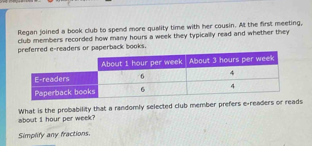 regan joined a book club to spend more quality time with her cousin. at the first meeting, club members recorded how many hours a week they typically read and whether they preferred e - readers or paperback books.\n| |about 1 hour per week|about 3 hours per week|\n|--|--|--|\n|e - readers|6|4|\n|paperback books|6|4|\nwhat is the probability that a randomly selected club member prefers e - readers or reads about 1 hour per week?\nsimplify any fractions.