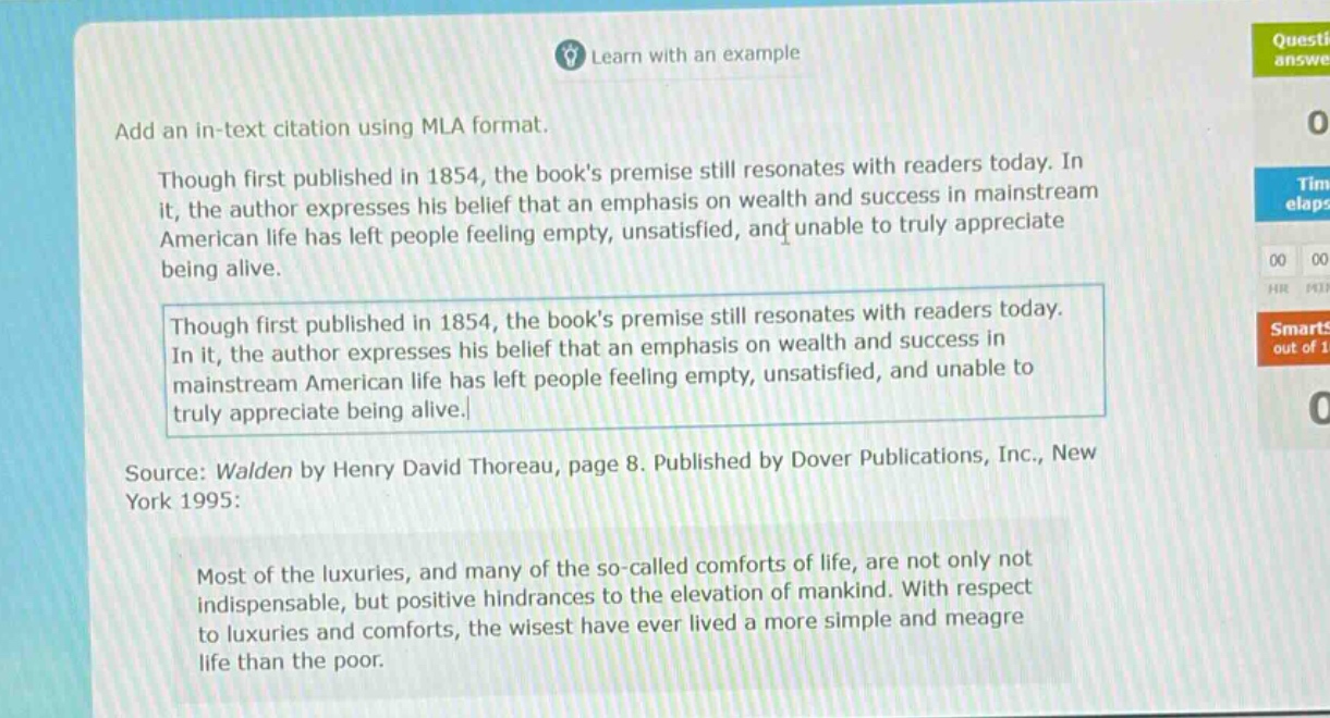 add an in - text citation using mla format.\nthough first published in 1854, the books premise still resonates with readers today. in it, the author expresses his belief that an emphasis on wealth and success in mainstream american life has left people feeling empty, unsatisfied, and unable to truly appreciate being alive.\nthough first published in 1854, the books premise still resonates with readers today. in it, the author expresses his belief that an emphasis on wealth and success in mainstream american life has left people feeling empty, unsatisfied, and unable to truly appreciate being alive.\nsource: walden by henry david thoreau, page 8. published by dover publications, inc., new york 1995:\nmost of the luxuries, and many of the so - called comforts of life, are not only not indispensable, but positive hindrances to the elevation of mankind. with respect to luxuries and comforts, the wisest have ever lived a more simple and meagre life than the poor.